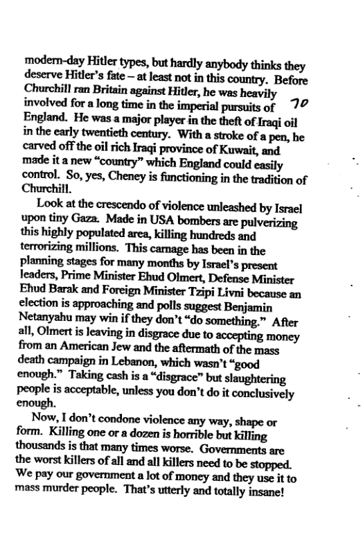 modem-dny]-lillu!ypﬂ,hnhud]ymybodydﬁnksﬂiey deservemun’sfne—mlmmhnhisemnmy Before Churchill ran Britain against Hitler, he was heavily involved for a long time in the imperial pursuits of 77 England. He was a major player in the theft of Iraqi oil in the early twentieth century. With a stroke of a pen, he carved off the oil rich Iraqi province of Kuwait, and made it a new “country” which England could casily control. So, yes, Cheney is functioning in the tradition of Churchill.  Look at the crescendo of violence unleashed by Israel upon tiny Gaza. Made in USA bombers are pulverizing this highly populated area, killing hundreds and terrorizing millions. This camage has been in the planning stages for many months by Isracl’s present leaders, Prime Minister Ehud Olmert, Defense Minister Ehud Barak and Foreign Minister Tzipi Livni because an election is approaching and polls suggest Benjamin Netanyahu may win if they don’t “do something ™ After all, Olmert is leaving in disgrace due to accepting money from an American Jew and the aftermath of the mass death campaign in Lebanon, which wasn’t “good enough.” Taking cash is a “disgrace” but slaughtering people is acceptable, unless you don’t do it conclusively  Now, I don’t condone violence any way, shape or form. Killing one or a dozen is horrible but killing thousands is that many times worse. Governments are the worst killers of all and all killers need to be stopped. Wepaymgovumncmnlmefmoneymdﬂneyuseiuo mass murder people. That’s utterly and totally insane!  